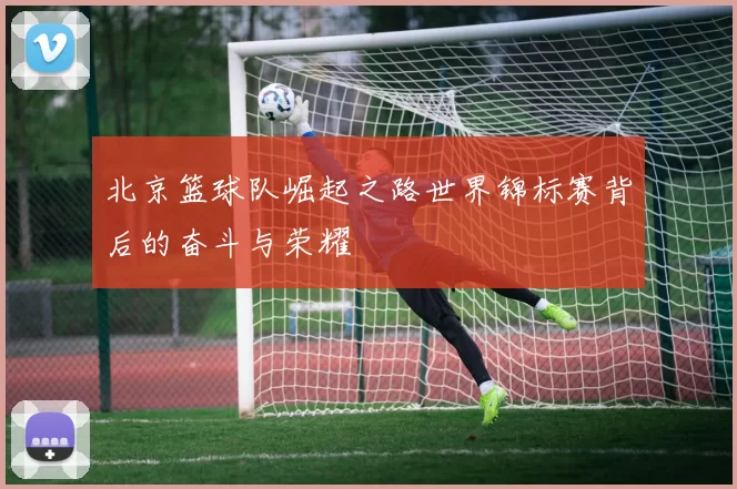 北京篮球队崛起之路世界锦标赛背后的奋斗与荣耀