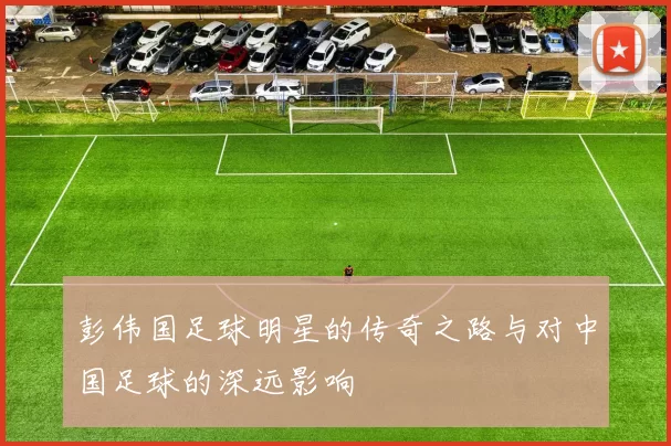 彭伟国足球明星的传奇之路与对中国足球的深远影响