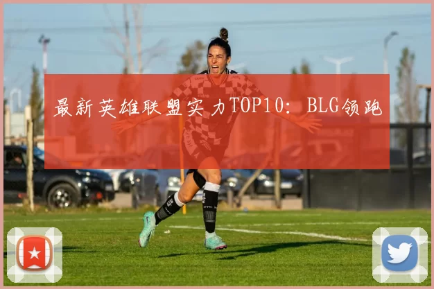 最新英雄联盟实力TOP10：BLG领跑