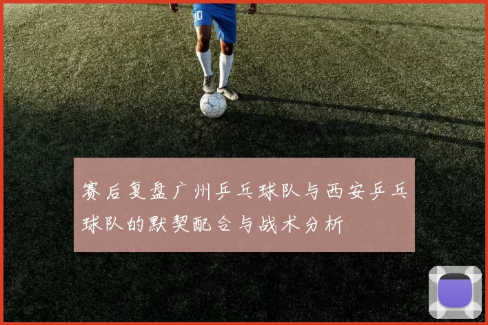 赛后复盘广州乒乓球队与西安乒乓球队的默契配合与战术分析