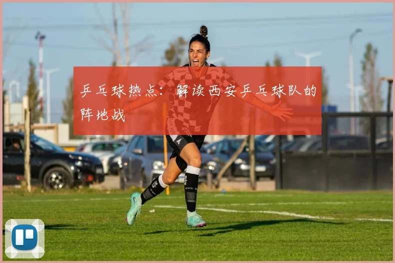 乒乓球热点：解读西安乒乓球队的阵地战