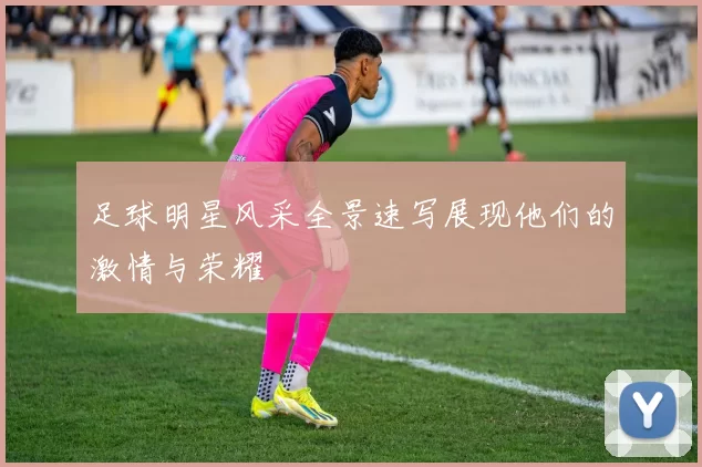 足球明星风采全景速写展现他们的激情与荣耀